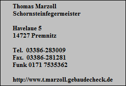 Thomas Marzoll
Schornsteinfegermeister

Havelaue 5
14727 Premnitz

Tel.  03386-283009
Fax.  03386-281281
Funk 0171 7535362

http://www.t.marzoll.gebaudecheck.de