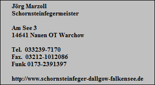 Jrg Marzoll
Schornsteinfegermeister

Am See 3
14641 Nauen OT Warchow

Tel.  033239-7170
Fax.  03212-1012086
Funk 0173-2391397

http://www.schornsteinfeger-dallgow-falkensee.de