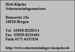 Dirk Kpcke
Schornsteinfegermeister

Dumsevitz 15a
18528 Bergen

Tel.  03838-8228114
Fax.  03838-8226484
Funk 0171 6431536

http://www.schornsteinfeger-koepcke.de