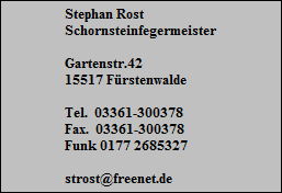 Stephan Rost
Schornsteinfegermeister

Gartenstr.42
15517 Frstenwalde

Tel.  03361-300378
Fax.  03361-300378
Funk 0177 2685327

strost@freenet.de
