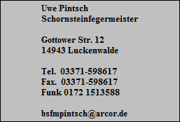 Uwe Pintsch
Schornsteinfegermeister

Gottower Str. 12
14943 Luckenwalde

Tel.  03371-598617
Fax.  03371-598617
Funk 0172 1513588

bsfmpintsch@arcor.de