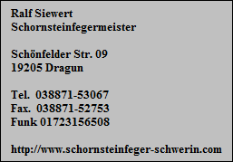 Ralf Siewert
Schornsteinfegermeister

Schnfelder Str. 09
19205 Dragun

Tel.  038871-53067
Fax.  038871-52753
Funk 01723156508

http://www.schornsteinfeger-schwerin.com