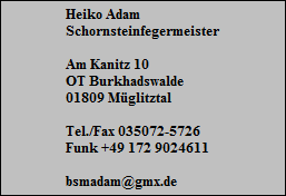 Heiko Adam
Schornsteinfegermeister

Am Kanitz 10
OT Burkhadswalde
01809 Mglitztal

Tel./Fax 035072-5726
Funk +49 172 9024611

bsmadam@gmx.de