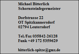 Michael Bitterlich
Schornsteinfegermeister

Dorfstrasse 22
OT Spitzkunnersdorf
02794 Leutersdorf

Tel./Fax 035842-26128
Funk +49 172 5359629

bitterlich-spitze@gmx.de
