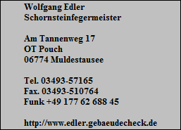 Wolfgang Edler
Schornsteinfegermeister

Am Tannenweg 17
OT Pouch
06774 Muldestausee

Tel. 03493-57165
Fax. 03493-510764
Funk +49 177 62 688 45

http://www.edler.gebaeudecheck.de