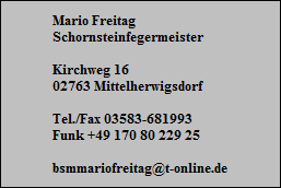 Mario Freitag
Schornsteinfegermeister

Kirchweg 16
02763 Mittelherwigsdorf

Tel./Fax 03583-681993
Funk +49 170 80 229 25

bsmmariofreitag@t-online.de